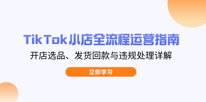 TikTok小店全流程运营指南,开店选品、发货回款与违规处理详解-吾爱云课堂