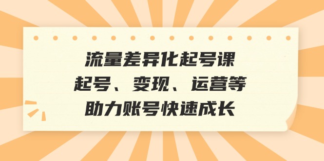流量差异化起号课:起号、变现、运营等,助力账号快速成长-吾爱云课堂