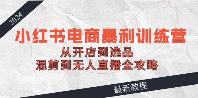 2024小红书电商暴利训练营:从开店到选品,混剪到无人直播全攻略-吾爱云课堂