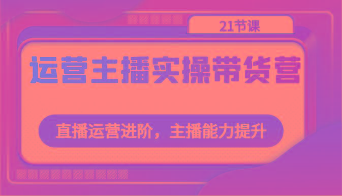 运营主播实操带货营:直播运营进阶,主播能力提升(21节课)-吾爱云课堂