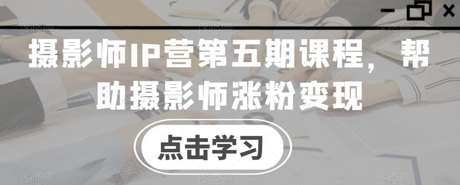 摄影师IP营第五期课程,帮助摄影师涨粉变现-吾爱云课堂