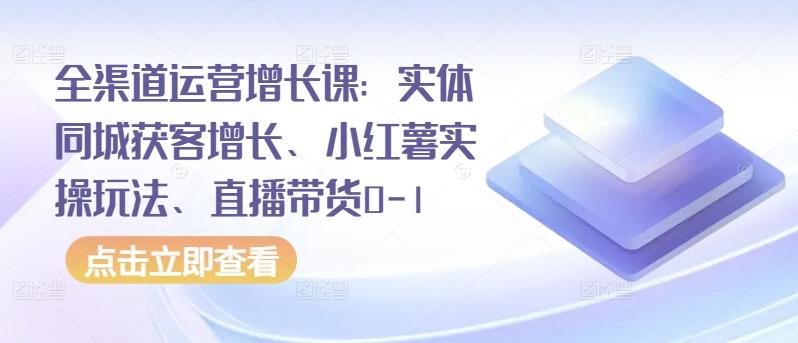 全渠道运营增长课：实体同城获客增长、小红薯实操玩法、直播带货0-1-吾爱云课堂