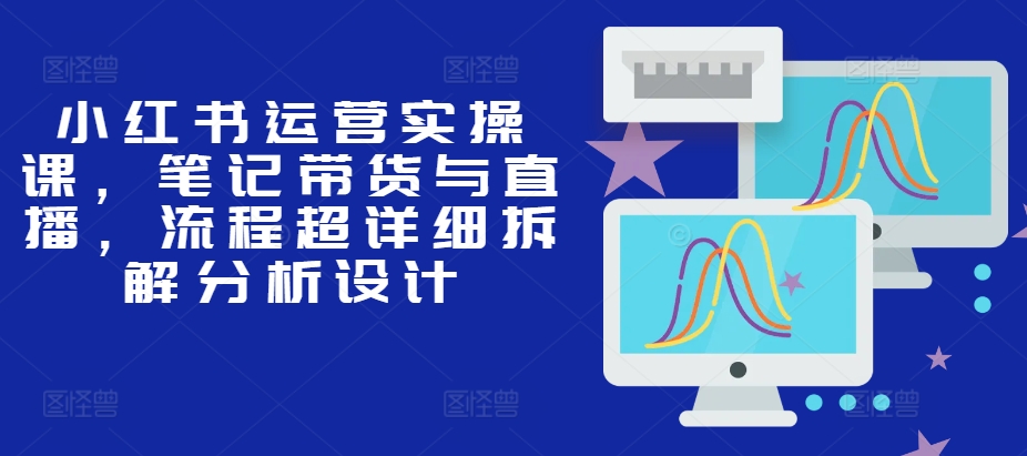 小红书运营实操课,笔记带货与直播,流程超详细拆解分析设计-吾爱云课堂