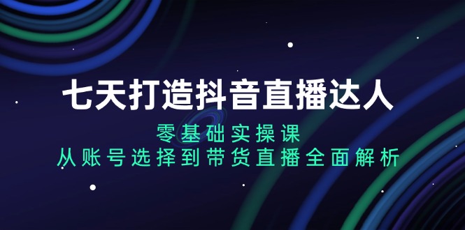 七天打造抖音直播达人:零基础实操课,从账号选择到带货直播全面解析-吾爱云课堂