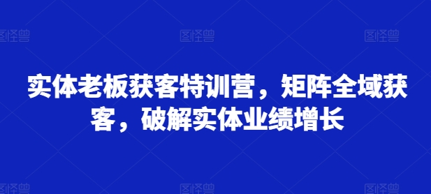 实体老板获客特训营,矩阵全域获客,破解实体业绩增长-吾爱云课堂