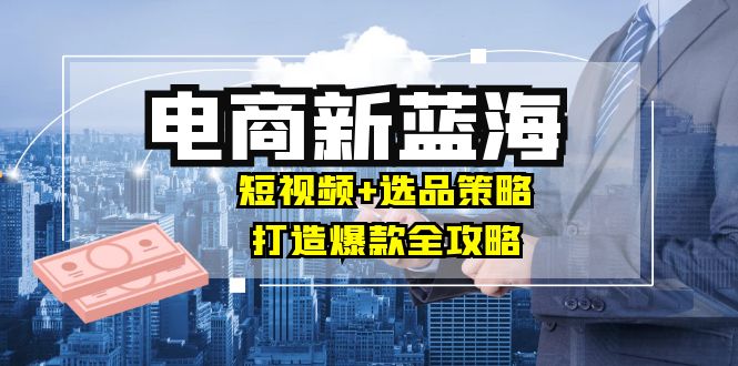 商家必看电商新蓝海:短视频+选品策略,打造爆款全攻略,月入10w+-吾爱云课堂