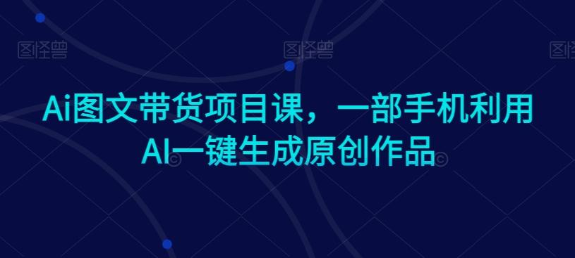 Ai图文带货项目课,一部手机利用AI一键生成原创作品-吾爱云课堂