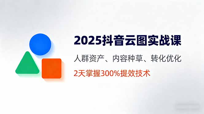 2025抖音云图实战课,人群资产、内容种草、转化优化,2天掌握300%提效技术-吾爱云课堂