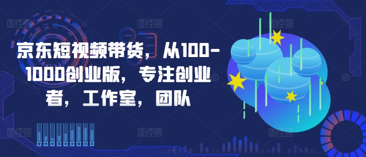 京东短视频带货,从100-1000创业版,专注创业者,工作室,团队-吾爱云课堂