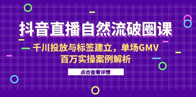 抖音直播自然流破圈课-6月,千川投放与标签建立,单场GMV百万实操案例解析-吾爱云课堂