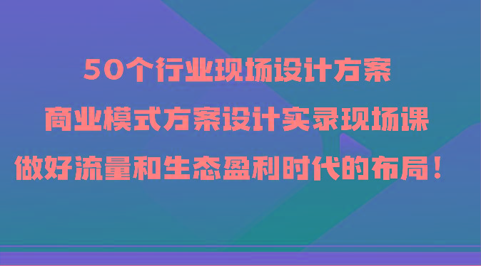 50个行业现场设计方案,商业模式方案设计实录现场课,做好流量和生态盈利时代的布局!-吾爱云课堂