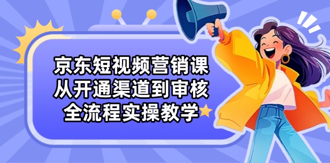 京东短视频营销课:从开通渠道到审核,全流程实操教学-吾爱云课堂