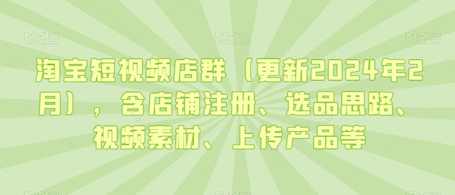 淘宝短视频店群(更新2024年2月),含店铺注册、选品思路、视频素材、上传产品等-吾爱云课堂