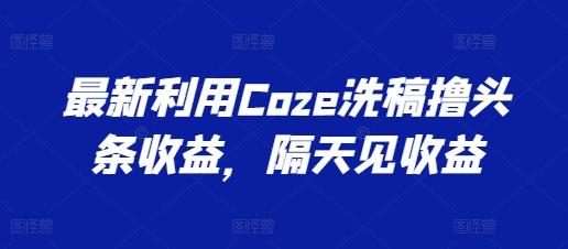 最新利用Coze洗稿撸头条收益，隔天见收益【揭秘】-吾爱云课堂