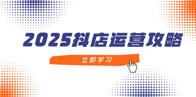 2025抖店运营攻略,掌握抖店技巧,打造月销百万,新手入门到精通-吾爱云课堂