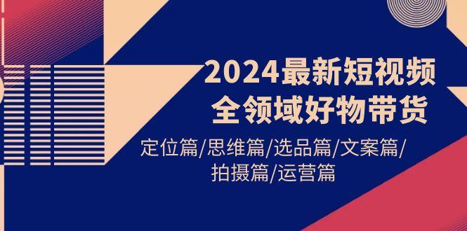 (9818期)2024最新短视频全领域好物带货 定位篇/思维篇/选品篇/文案篇/拍摄篇/运营篇-吾爱云课堂