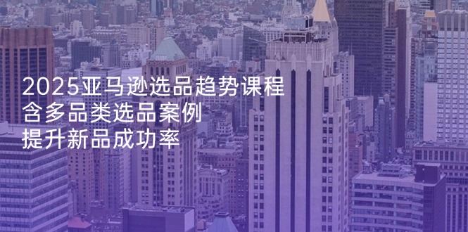 2025亚马逊选品趋势课程,含多品类选品案例,提升新品成功率-吾爱云课堂