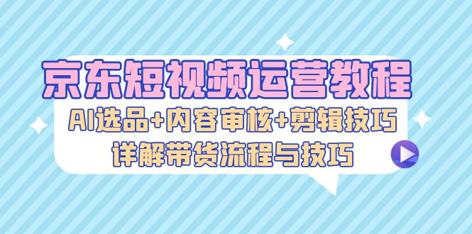 京东短视频运营教程:AI选品+内容审核+剪辑技巧,详解带货流程与技巧-吾爱云课堂