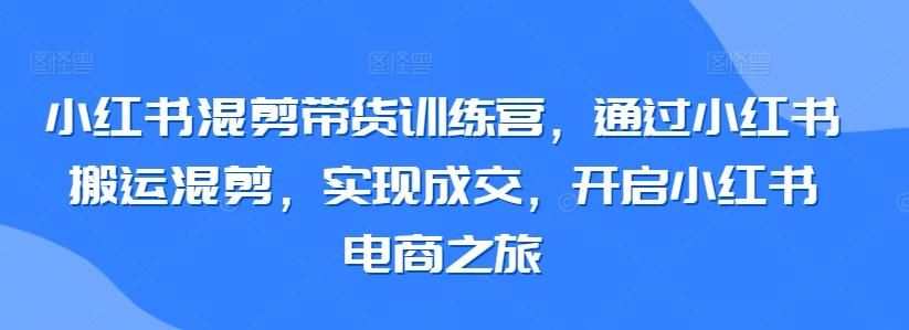小红书混剪带货训练营,通过小红书搬运混剪,实现成交,开启小红书电商之旅-吾爱云课堂