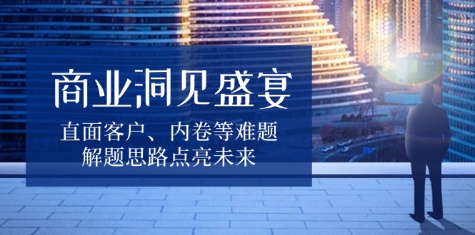 商业洞见盛宴,直面客户、内卷等难题,解题思路点亮未来-吾爱云课堂