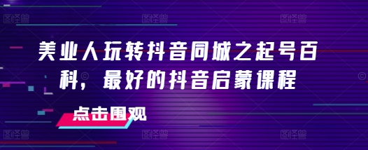 美业人玩转抖音同城之起号百科,最好的抖音启蒙课程-吾爱云课堂