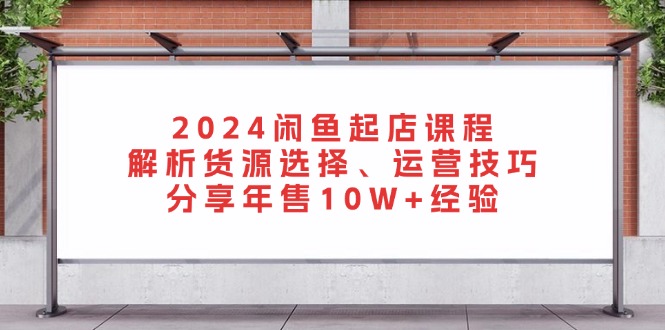 2024闲鱼起店课程：解析货源选择、运营技巧，分享年售10W+经验-吾爱云课堂