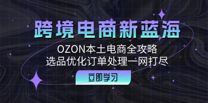 跨境电商新蓝海:OZON本土电商全攻略,选品优化订单处理一网打尽-吾爱云课堂