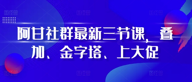 阿甘社群最新三节课,叠加、金字塔、上大促-吾爱云课堂