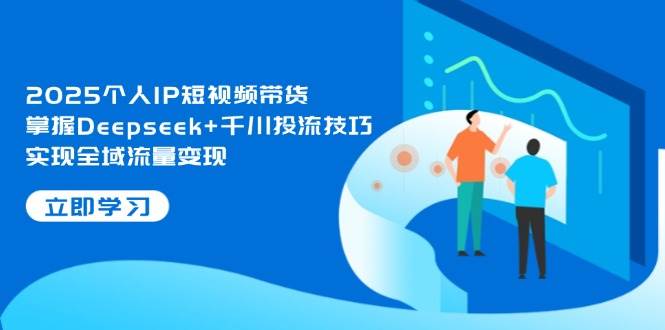 2025个人IP短视频带货，掌握Deepseek+千川投流技巧，实现全域流量变现-吾爱云课堂