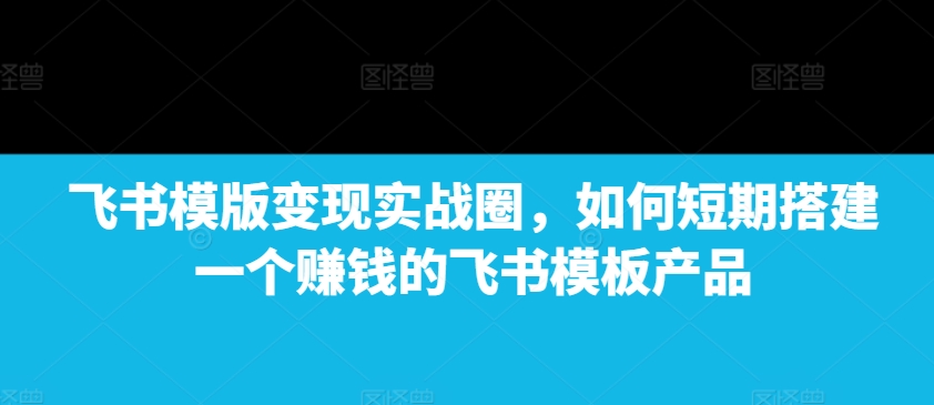 飞书模版变现实战圈,如何短期搭建一个赚钱的飞书模板产品-吾爱云课堂