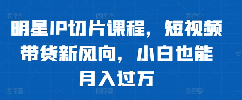 明星IP切片课程,短视频带货新风向,小白也能月入过万-吾爱云课堂